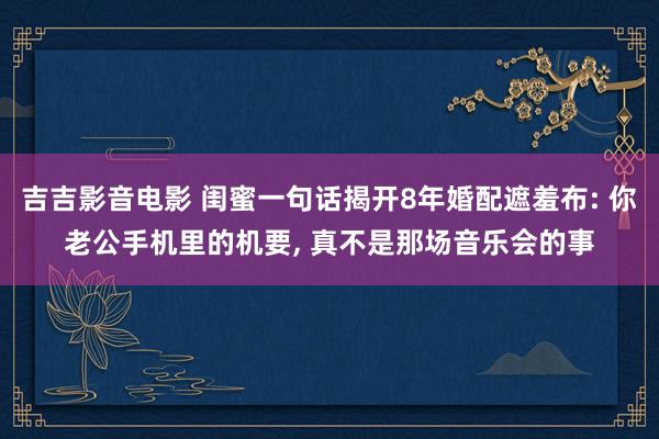 吉吉影音电影 闺蜜一句话揭开8年婚配遮羞布: 你老公手机里的