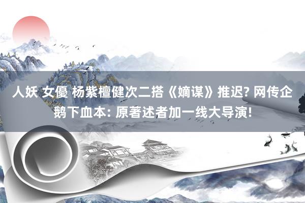 人妖 女優 杨紫檀健次二搭《嫡谋》推迟? 网传企鹅下血本: 