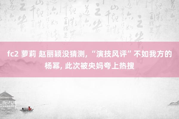 fc2 萝莉 赵丽颖没猜测, “演技风评”不如我方的杨幂, 