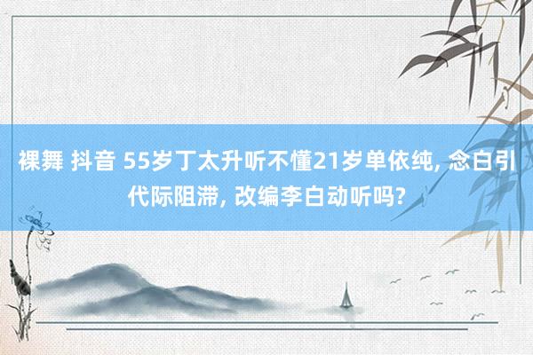 裸舞 抖音 55岁丁太升听不懂21岁单依纯, 念白引代际阻滞