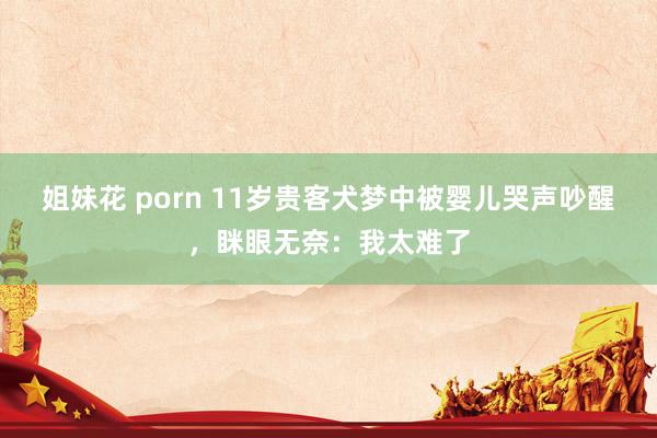 姐妹花 porn 11岁贵客犬梦中被婴儿哭声吵醒，眯眼无奈：