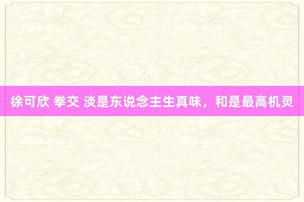 徐可欣 拳交 淡是东说念主生真味，和是最高机灵