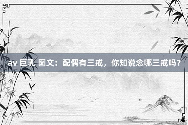 av 巨乳 图文：配偶有三戒，你知说念哪三戒吗？