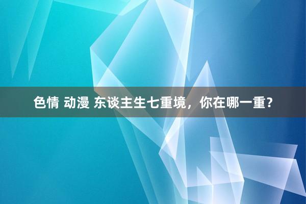 色情 动漫 东谈主生七重境，你在哪一重？