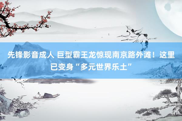 先锋影音成人 巨型霸王龙惊现南京路外滩！这里已变身“多元世界